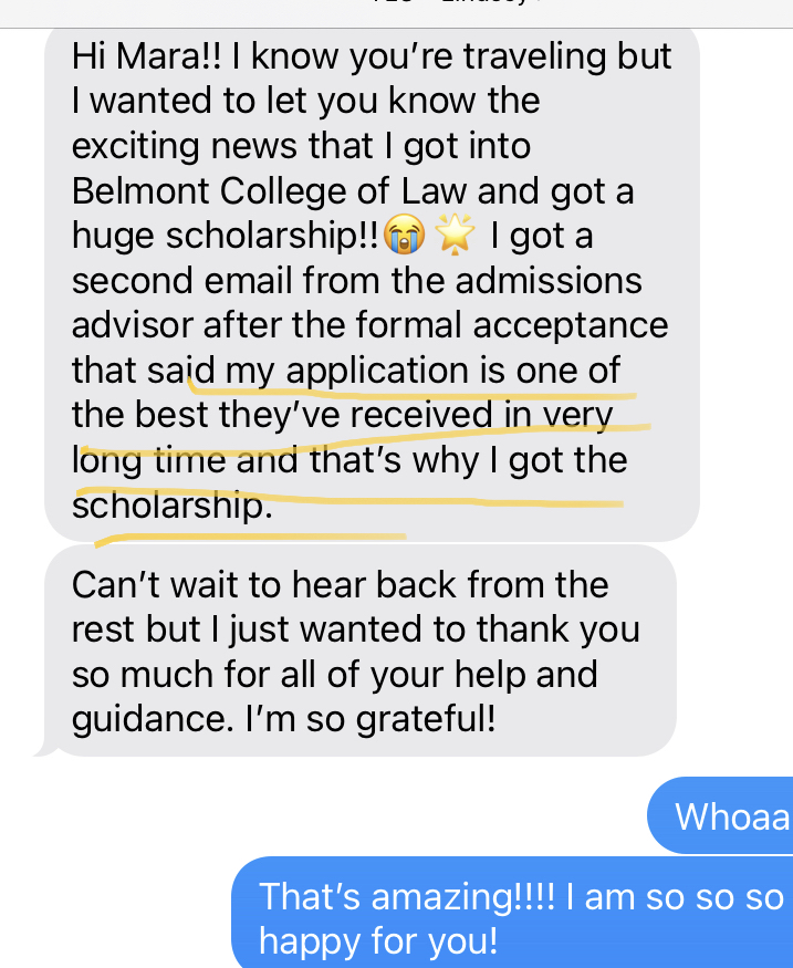 Text message from a student sharing her acceptance to Belmont College of Law with a huge scholarship. She notes that the admissions advisor called her application one of the best they’ve received in a very long time, specifically citing it as the reason for her merit scholarship.