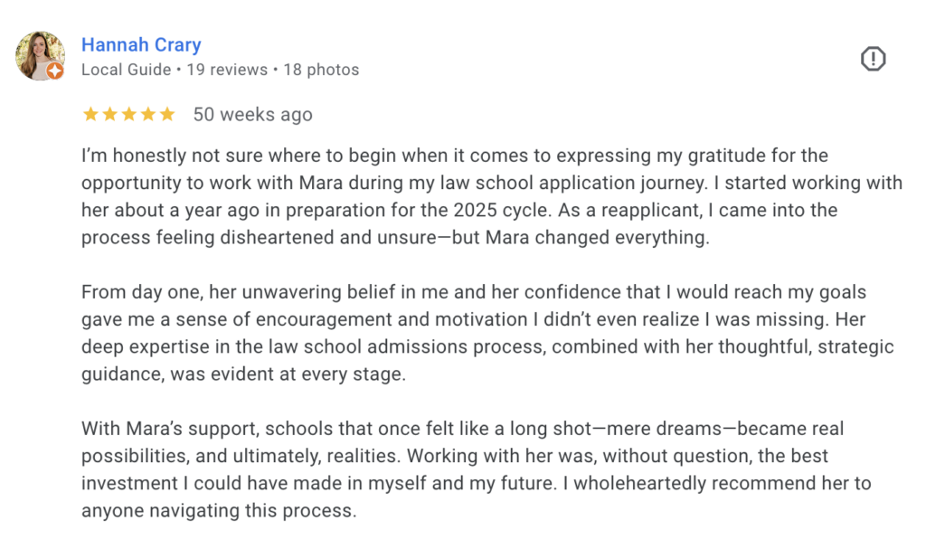 Google review from Hannah, a law school reapplicant who received a full-ride scholarship to the University of Florida. She describes how Mara’s strategic guidance turned "long shot" schools into realities through the 2025 application cycle.
